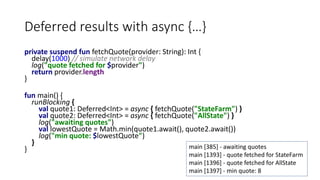 Deferred results with async {…}
private suspend fun fetchQuote(provider: String): Int {
delay(1000) // simulate network delay
log("quote fetched for $provider")
return provider.length
}
fun main() {
runBlocking {
val quote1: Deferred<Int> = async { fetchQuote("StateFarm") }
val quote2: Deferred<Int> = async { fetchQuote("AllState") }
log("awaiting quotes")
val lowestQuote = Math.min(quote1.await(), quote2.await())
log("min quote: $lowestQuote")
}
} main [385] - awaiting quotes
main [1393] - quote fetched for StateFarm
main [1396] - quote fetched for AllState
main [1397] - min quote: 8
 