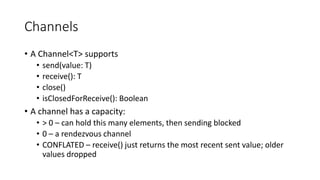 Channels
• A Channel<T> supports
• send(value: T)
• receive(): T
• close()
• isClosedForReceive(): Boolean
• A channel has a capacity:
• > 0 – can hold this many elements, then sending blocked
• 0 – a rendezvous channel
• CONFLATED – receive() just returns the most recent sent value; older
values dropped
 