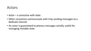 Actors
• Actor – a coroutine with state
• Other coroutines communicate with it by sending messages to a
dedicate channel
• An actor is guaranteed to process messages serially, useful for
managing mutable state
 