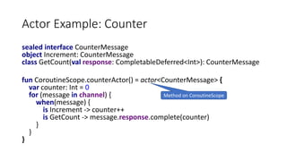 Actor Example: Counter
sealed interface CounterMessage
object Increment: CounterMessage
class GetCount(val response: CompletableDeferred<Int>): CounterMessage
fun CoroutineScope.counterActor() = actor<CounterMessage> {
var counter: Int = 0
for (message in channel) {
when(message) {
is Increment -> counter++
is GetCount -> message.response.complete(counter)
}
}
}
Method on CoroutineScope
 