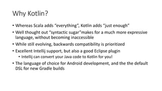 Why Kotlin?
• Whereas Scala adds “everything”, Kotlin adds “just enough”
• Well thought out “syntactic sugar”makes for a much more expressive
language, without becoming inaccessible
• While still evolving, backwards compatibility is prioritized
• Excellent Intellij support, but also a good Eclipse plugin
• Intellij can convert your Java code to Kotlin for you!
• The language of choice for Android development, and the the default
DSL for new Gradle builds
 