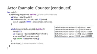 Actor Example: Counter (continued)
fun main() {
runBlocking(Dispatchers.Default) { // this: CoroutineScope
val actor = counterActor()
val incrementJobs: List<Job> = (1..20).map {
launch {repeat(10000) { actor.send(Increment) } }
}
while(incrementJobs.any(Job::isActive)) {
delay(100)
val response = CompletableDeferred<Int>()
actor.send(GetCount(response))
log("count: ${response.await()}")
}
actor.close() // allow Coroutine to finish
}
}
DefaultDispatcher-worker-8 [454] - count: 10840
DefaultDispatcher-worker-7 [557] - count: 69607
DefaultDispatcher-worker-4 [658] - count: 117329
DefaultDispatcher-worker-11 [761] - count: 166297
DefaultDispatcher-worker-2 [863] - count: 200000
 