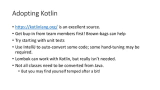Adopting Kotlin
• https://kotlinlang.org/ is an excellent source.
• Get buy-in from team members first! Brown-bags can help
• Try starting with unit tests
• Use IntelliJ to auto-convert some code; some hand-tuning may be
required.
• Lombok can work with Kotlin, but really isn’t needed.
• Not all classes need to be converted from Java.
• But you may find yourself temped after a bit!
 