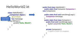 HelloWorld2.kt
class HelloWorld2 {
companion object {
@JvmStatic
fun main(args:
Array<String>) {
println("Hello, World")
}
}
}
How Kotlin
does static
public final class HelloWorld2 {
public static final Companion Companion =
new Companion();
public static final void main(String[] args) {
Companion.main(args);
}
public static final class Companion {
public final void main(String[] args) {
System.out.println("Hello, World");
}
private Companion() {
// object in Kotlin is a singleton
}
}
}
 