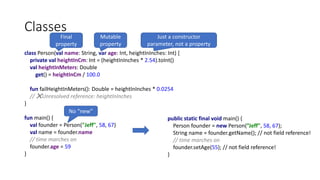 class Person(val name: String, var age: Int, heightInInches: Int) {
private val heightInCm: Int = (heightInInches * 2.54).toInt()
val heightInMeters: Double
get() = heightInCm / 100.0
fun failHeightInMeters(): Double = heightInInches * 0.0254
// ❌Unresolved reference: heightInInches
}
fun main() {
val founder = Person("Jeff", 58, 67)
val name = founder.name
// time marches on
founder.age = 59
}
Classes
public static final void main() {
Person founder = new Person(”Jeff", 58, 67);
String name = founder.getName(); // not field reference!
// time marches on
founder.setAge(55); // not field reference!
}
Final
property
Mutable
property
No “new”
Just a constructor
parameter, not a property
 