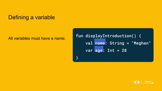 Defining a variable
All variables must have a name.
fun displayIntroduction() {
val name: String = "Meghan"
var age: Int = 28
}
 