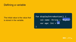 Defining a variable
The initial value is the value that
is stored in the variable.
fun displayIntroduction() {
val name: String = "Meghan"
var age: Int = 28
}
 