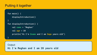 Putting it together
fun main() {
displayIntroduction()
}
fun displayIntroduction() {
val name = "Meghan"
val age = 28
println("Hi I'm $name and I am $age years old")
}
Output:
Hi I’m Meghan and I am 28 years old
 