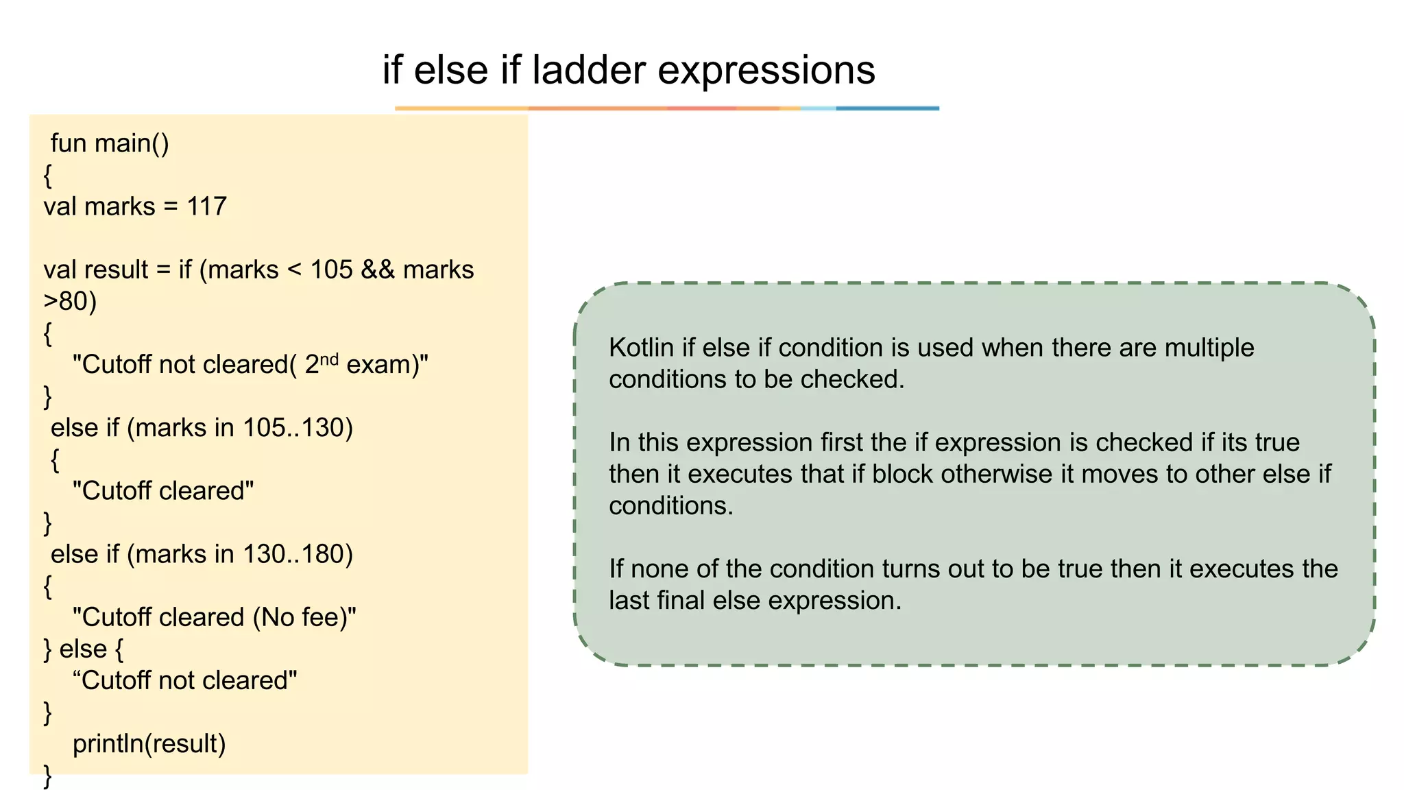 if else if ladder expressions
Kotlin if else if condition is used when there are multiple
conditions to be checked.
In this expression first the if expression is checked if its true
then it executes that if block otherwise it moves to other else if
conditions.
If none of the condition turns out to be true then it executes the
last final else expression.
fun main()
{
val marks = 117
val result = if (marks < 105 && marks
>80)
{
"Cutoff not cleared( 2nd exam)"
}
else if (marks in 105..130)
{
"Cutoff cleared"
}
else if (marks in 130..180)
{
"Cutoff cleared (No fee)"
} else {
“Cutoff not cleared"
}
println(result)
}
 