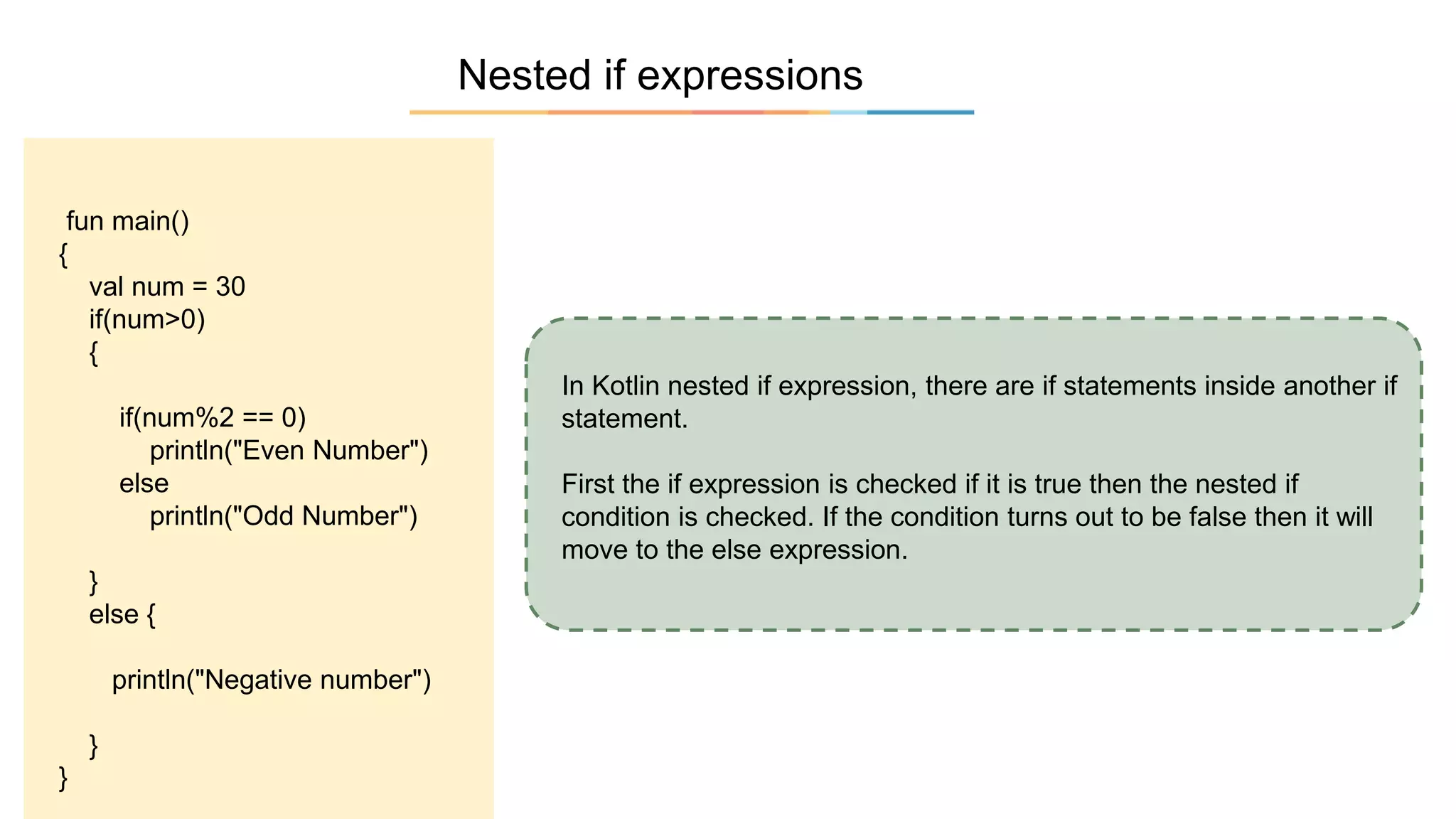 Nested if expressions
In Kotlin nested if expression, there are if statements inside another if
statement.
First the if expression is checked if it is true then the nested if
condition is checked. If the condition turns out to be false then it will
move to the else expression.
fun main()
{
val num = 30
if(num>0)
{
if(num%2 == 0)
println("Even Number")
else
println("Odd Number")
}
else {
println("Negative number")
}
}
 