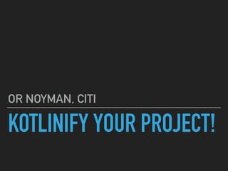 KOTLINIFY YOUR PROJECT!
OR NOYMAN, CITI
 