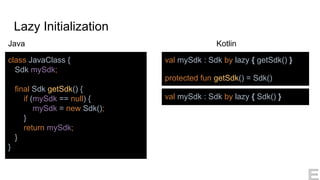Lazy Initialization
Kotlin
class JavaClass {
Sdk mySdk;
final Sdk getSdk() {
if (mySdk == null) {
mySdk = new Sdk();
}
return mySdk;
}
}
val mySdk : Sdk by lazy { getSdk() }
protected fun getSdk() = Sdk()
Java
val mySdk : Sdk by lazy { Sdk() }
 