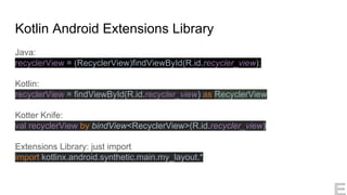 Kotlin Android Extensions Library
Java:
recyclerView = (RecyclerView)findViewById(R.id.recycler_view);
Kotlin:
recyclerView = findViewById(R.id.recycler_view) as RecyclerView
Kotter Knife:
val recyclerView by bindView<RecyclerView>(R.id.recycler_view)
Extensions Library: just import
import kotlinx.android.synthetic.main.my_layout.*
 