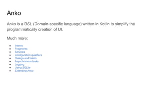 Anko
Anko is a DSL (Domain-specific language) written in Kotlin to simplify the
programmatically creation of UI.
Much more:
● Intents
● Fragments
● Services
● Configuration qualifiers
● Dialogs and toasts
● Asynchronous tasks
● Logging
● Using SQLite
● Extending Anko
 
