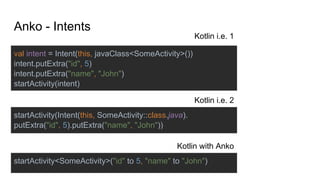 val intent = Intent(this, javaClass<SomeActivity>())
intent.putExtra("id", 5)
intent.putExtra("name", "John")
startActivity(intent)
startActivity(Intent(this, SomeActivity::class.java).
putExtra("id", 5).putExtra("name", "John"))
startActivity<SomeActivity>("id" to 5, "name" to "John")
Anko - Intents
Kotlin i.e. 1
Kotlin i.e. 2
Kotlin with Anko
 