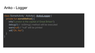class SomeActivity : Activity(), AnkoLogger {
private fun someMethod() {
info("London is the capital of Great Britain")
debug(5) // .toString() method will be executed
warn(null) // "null" will be printed
wtf(“Oh, No!”)
}
}
Anko - Logger
 