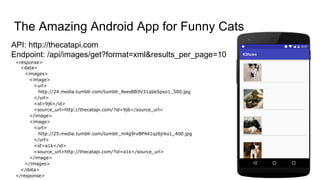 API: http://thecatapi.com
Endpoint: /api/images/get?format=xml&results_per_page=10
The Amazing Android App for Funny Cats
<response>
<data>
<images>
<image>
<url>
http://24.media.tumblr.com/tumblr_llees8B3V31qbe5pxo1_500.jpg
</url>
<id>9j6</id>
<source_url>http://thecatapi.com/?id=9j6</source_url>
</image>
<image>
<url>
http://25.media.tumblr.com/tumblr_m4g9rvBP441qz6jrko1_400.jpg
</url>
<id>a1k</id>
<source_url>http://thecatapi.com/?id=a1k</source_url>
</image>
</images>
</data>
</response>
 