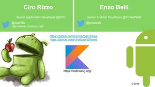 Ciro Rizzo Enzo Belli
Senior Application Developer @QVC Senior Android Developer @YoYoWallet
@JackRix
http://www.cirorizzo.net/
@enzobelli
© 2016
https://kotlinlang.org/
https://github.com/cirorizzo/KShows
https://github.com/cirorizzo/JShows
 