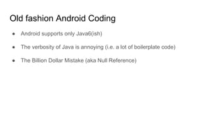 Old fashion Android Coding
● Android supports only Java6(ish)
● The verbosity of Java is annoying (i.e. a lot of boilerplate code)
● The Billion Dollar Mistake (aka Null Reference)
 