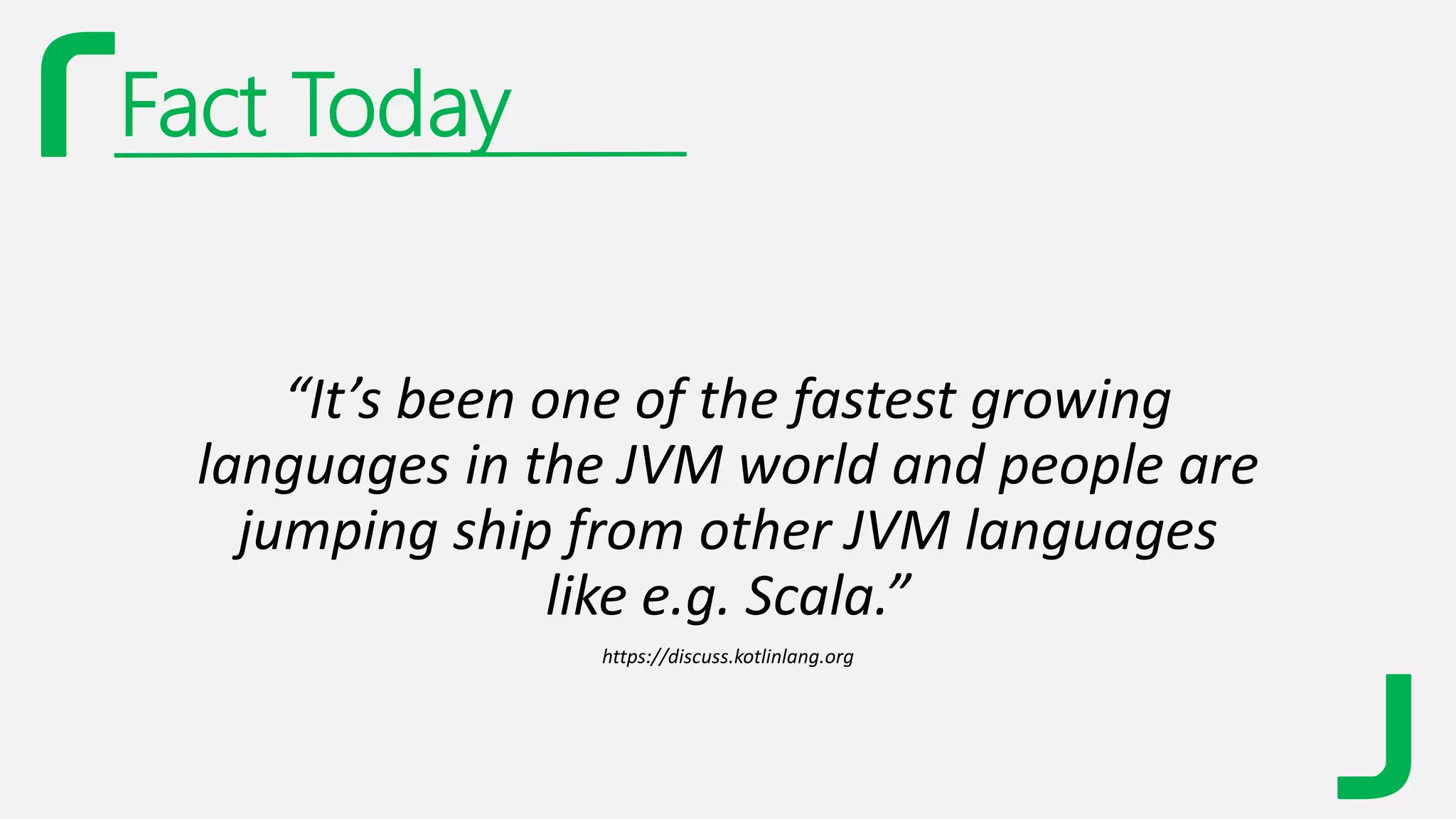 Fact Today
“It’s been one of the fastest growing
languages in the JVM world and people are
jumping ship from other JVM languages
like e.g. Scala.”
https://discuss.kotlinlang.org