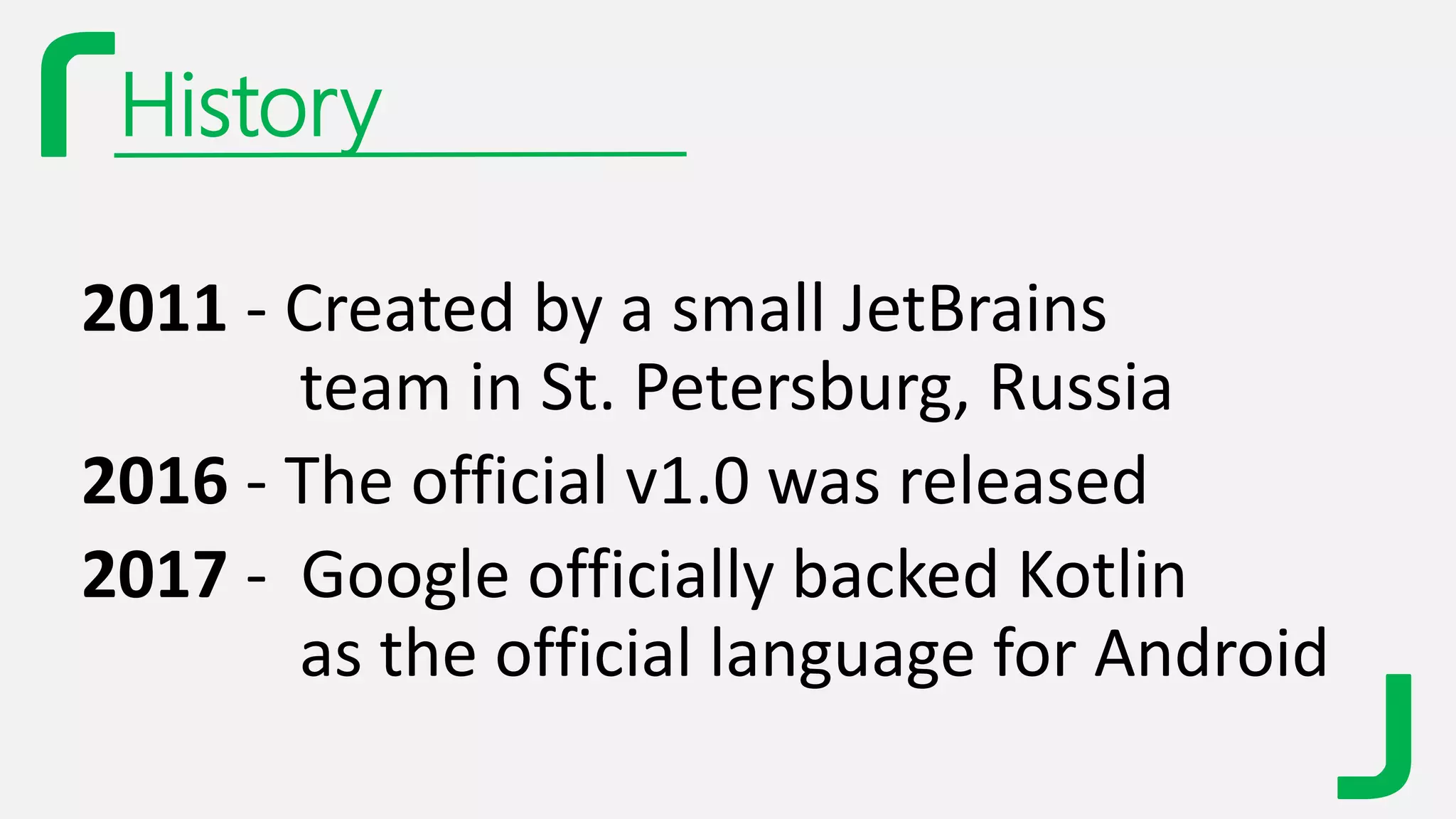 History
2011 - Created by a small JetBrains
team in St. Petersburg, Russia
2016 - The official v1.0 was released
2017 - Google officially backed Kotlin
as the official language for Android