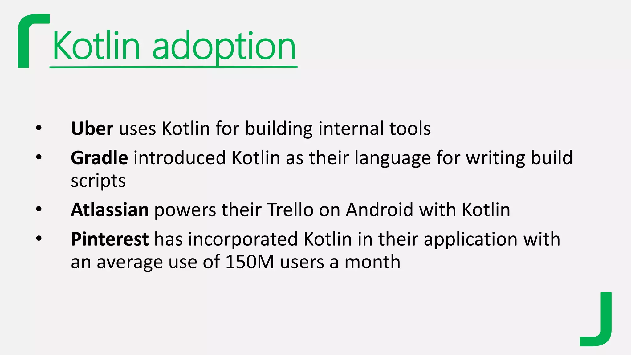 Kotlin adoption
• Uber uses Kotlin for building internal tools
• Gradle introduced Kotlin as their language for writing build
scripts
• Atlassian powers their Trello on Android with Kotlin
• Pinterest has incorporated Kotlin in their application with
an average use of 150M users a month