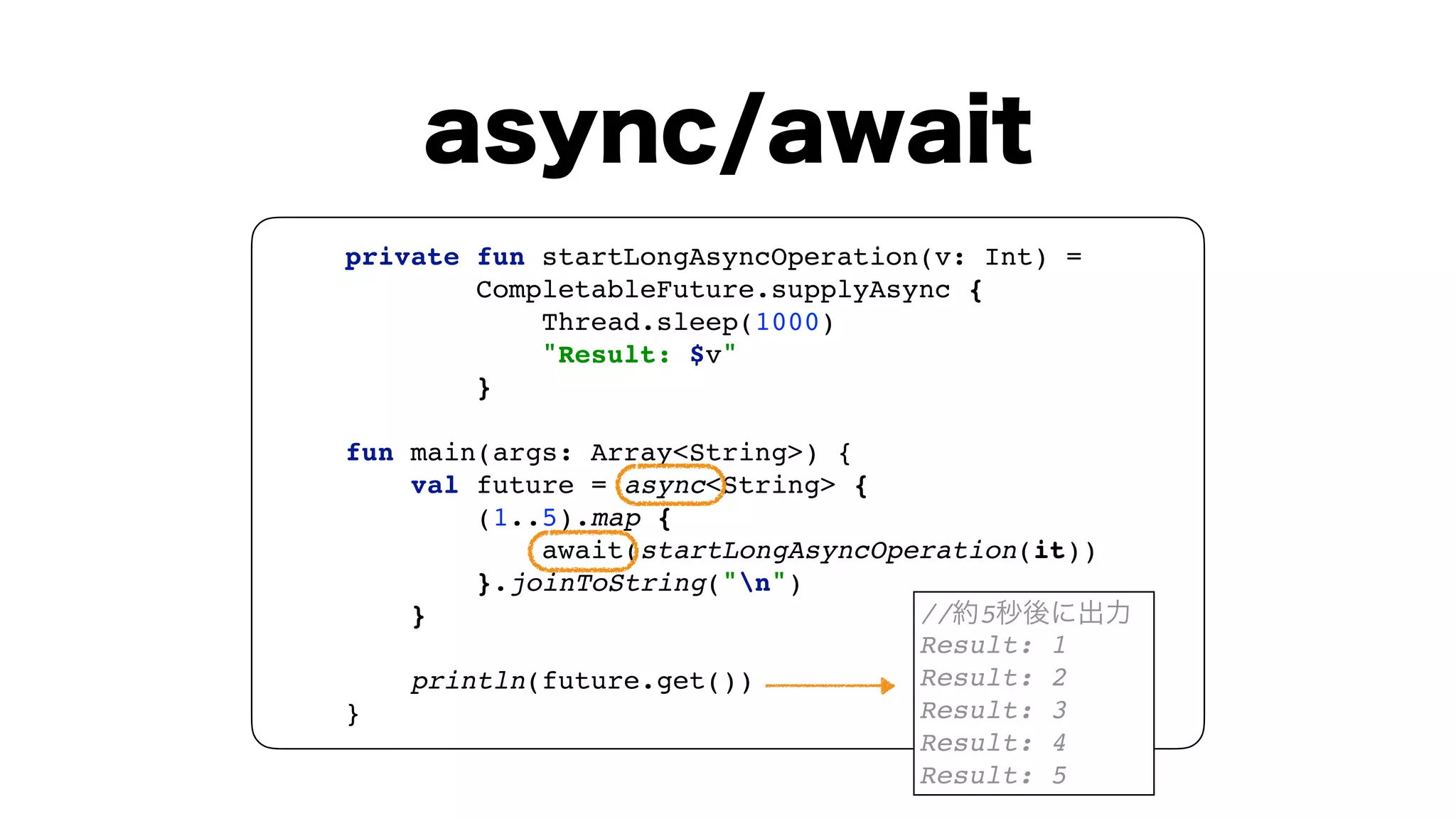 private fun startLongAsyncOperation(v: Int) = 
CompletableFuture.supplyAsync { 
Thread.sleep(1000) 
"Result: $v" 
} 
 
fun main(args: Array<String>) { 
val future = async<String> { 
(1..5).map { 
await(startLongAsyncOperation(it)) 
}.joinToString("n") 
} 
 
println(future.get()) 
}
// 5
Result: 1
Result: 2
Result: 3
Result: 4
Result: 5
 