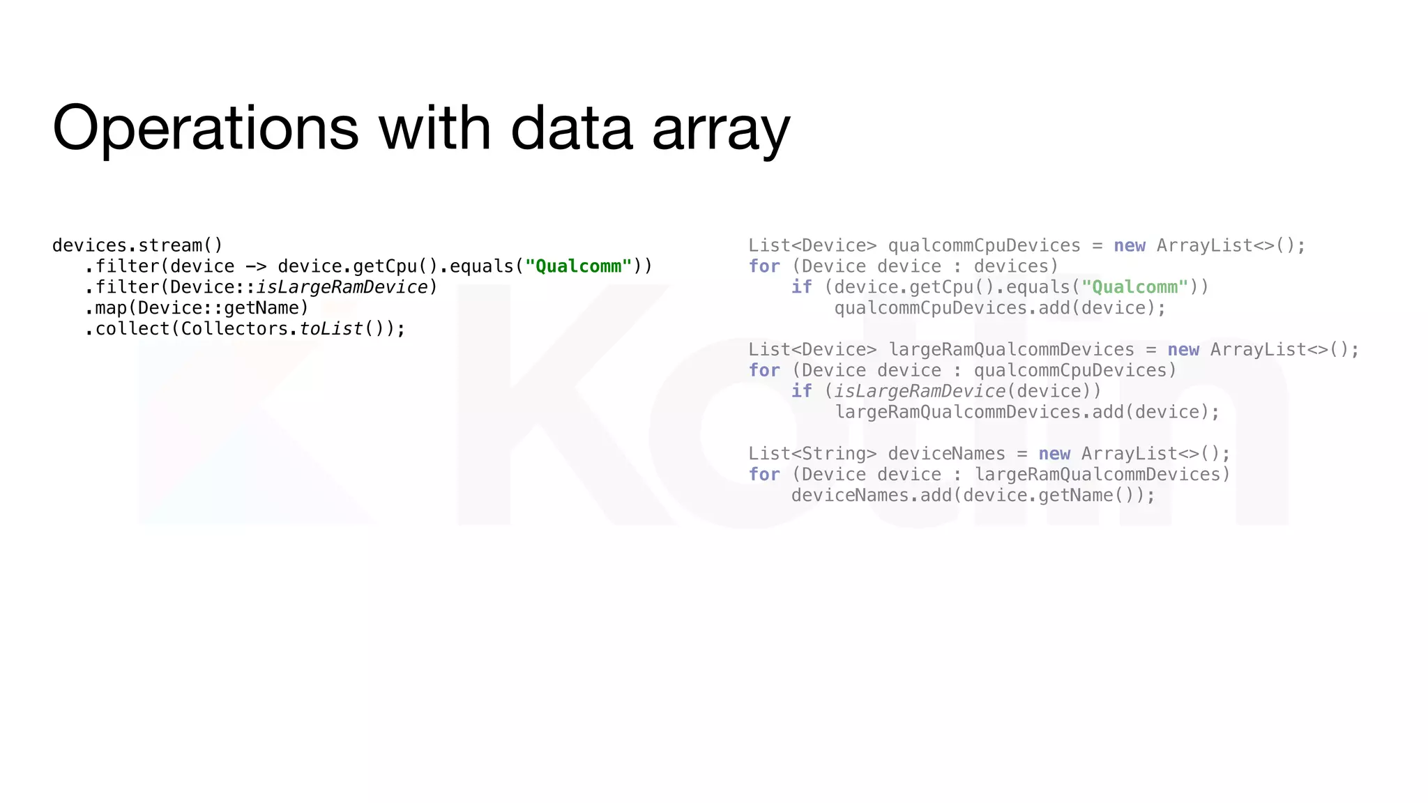 Operations with data array
devices.stream()
.filter(device -> device.getCpu().equals("Qualcomm"))
.filter(Device::isLargeRamDevice)
.map(Device::getName)
.collect(Collectors.toList());
devices.filter { it.cpu == "Qualcomm" }
.filter(Device::isLargeRamDevice)
.map { it.name }
.toList()
 