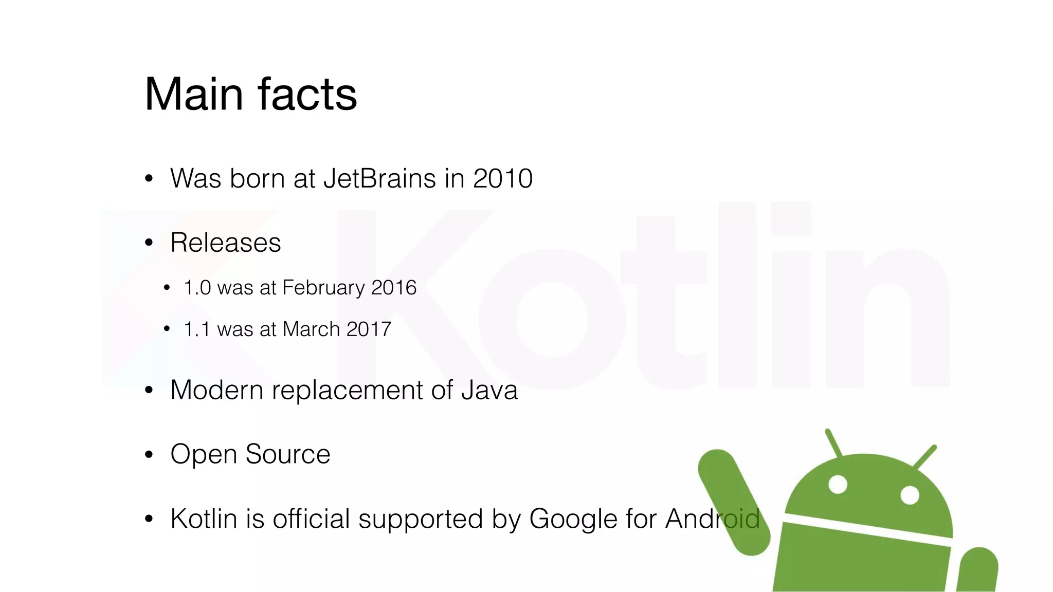 Main facts
• Was born at JetBrains in 2010
• Modern replacement of Java
• Releases
• 1.0 was at February 2016
• 1.1 was at March 2017
• Kotlin is ofﬁcial supported by Google for Android
 