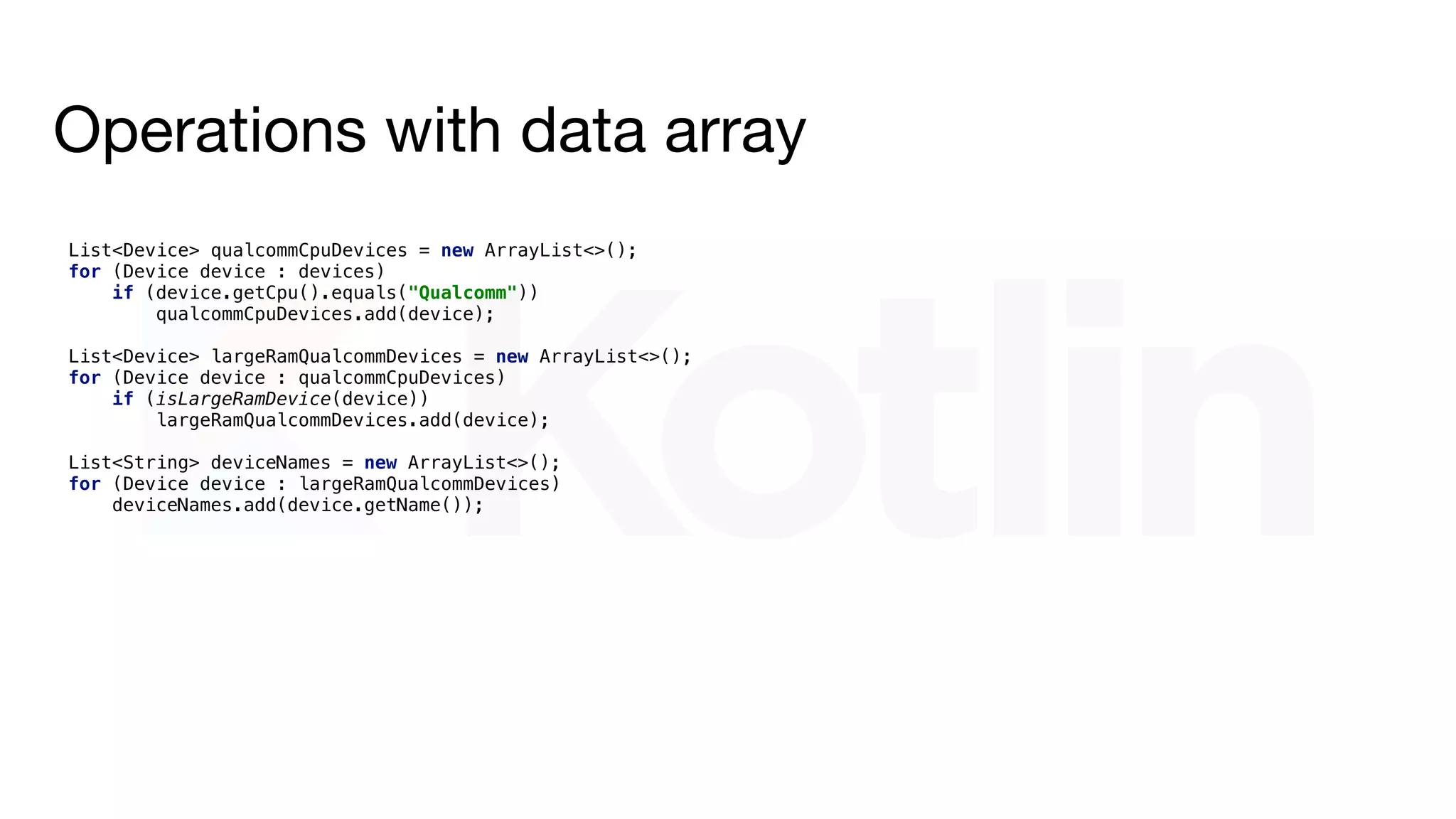 Operations with data array
devices.stream()
.filter(device -> device.getCpu().equals("Qualcomm"))
.filter(Device::isLargeRamDevice)
.map(Device::getName)
.collect(Collectors.toList());
List<Device> qualcommCpuDevices = new ArrayList<>();
for (Device device : devices)
if (device.getCpu().equals("Qualcomm"))
qualcommCpuDevices.add(device);
List<Device> largeRamQualcommDevices = new ArrayList<>();
for (Device device : qualcommCpuDevices)
if (isLargeRamDevice(device))
largeRamQualcommDevices.add(device);
List<String> deviceNames = new ArrayList<>();
for (Device device : largeRamQualcommDevices)
deviceNames.add(device.getName());
 