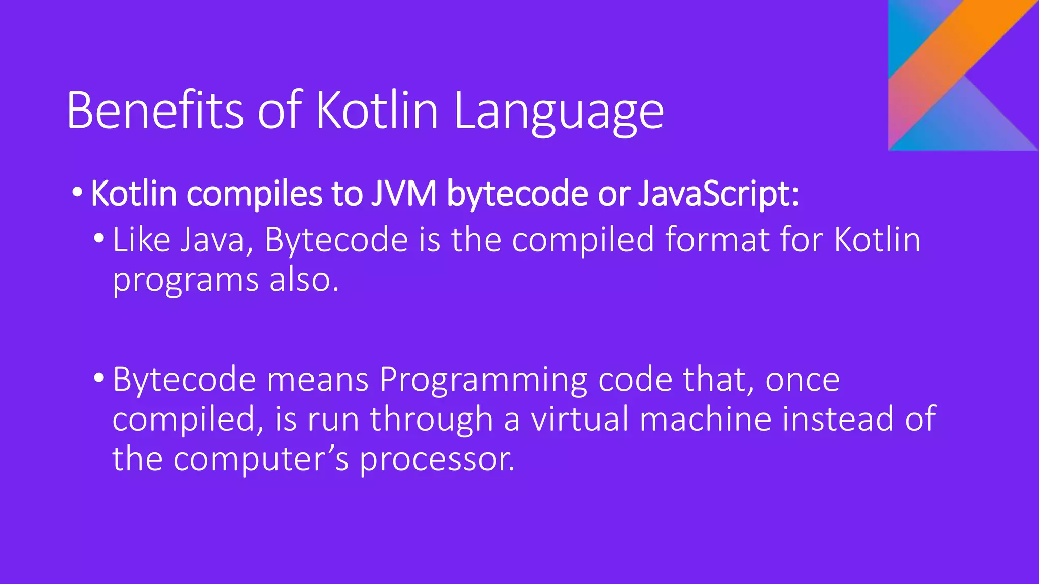 Benefits of Kotlin Language
•Kotlin compiles to JVM bytecode or JavaScript:
• Like Java, Bytecode is the compiled format for Kotlin
programs also.
• Bytecode means Programming code that, once
compiled, is run through a virtual machine instead of
the computer’s processor.
 