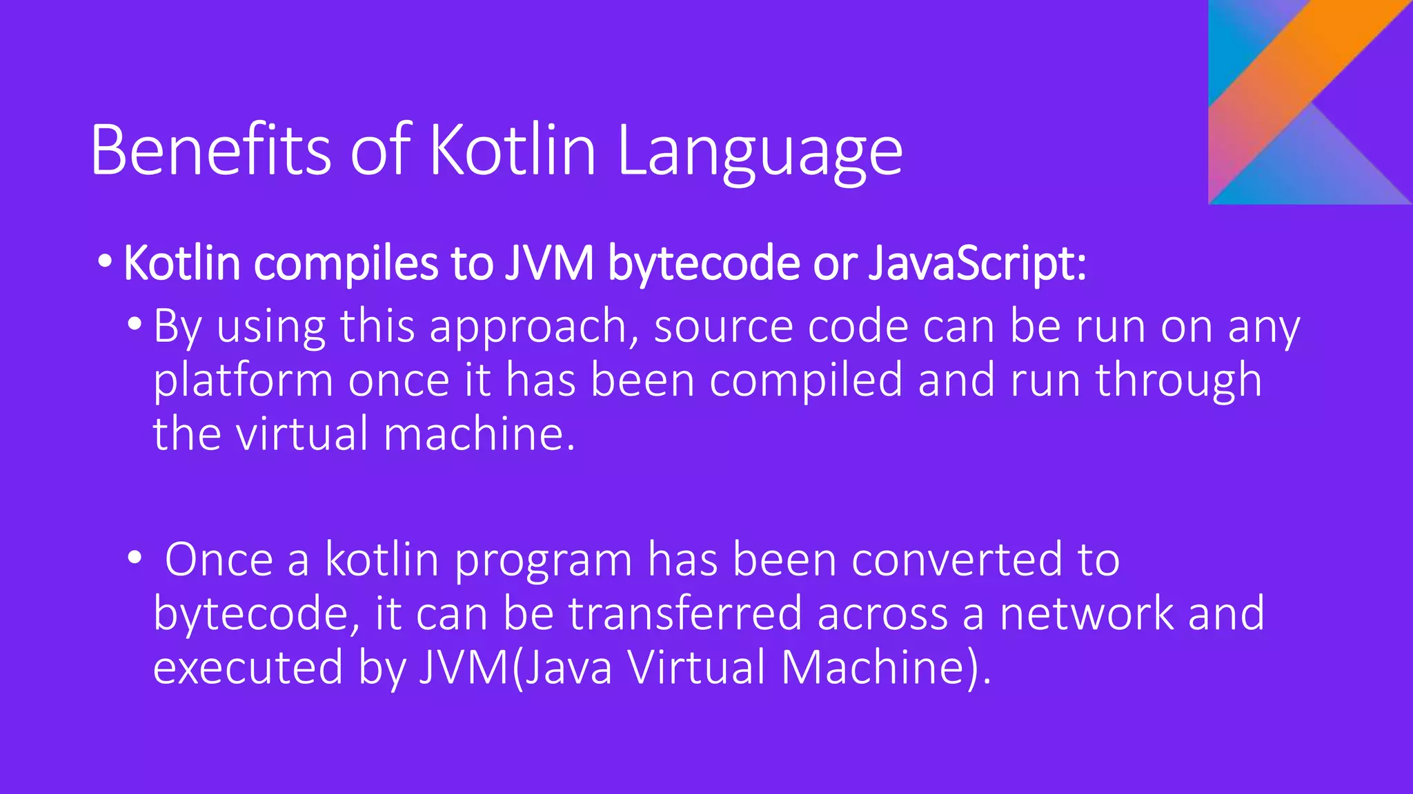 Benefits of Kotlin Language
•Kotlin compiles to JVM bytecode or JavaScript:
• By using this approach, source code can be run on any
platform once it has been compiled and run through
the virtual machine.
• Once a kotlin program has been converted to
bytecode, it can be transferred across a network and
executed by JVM(Java Virtual Machine).
 