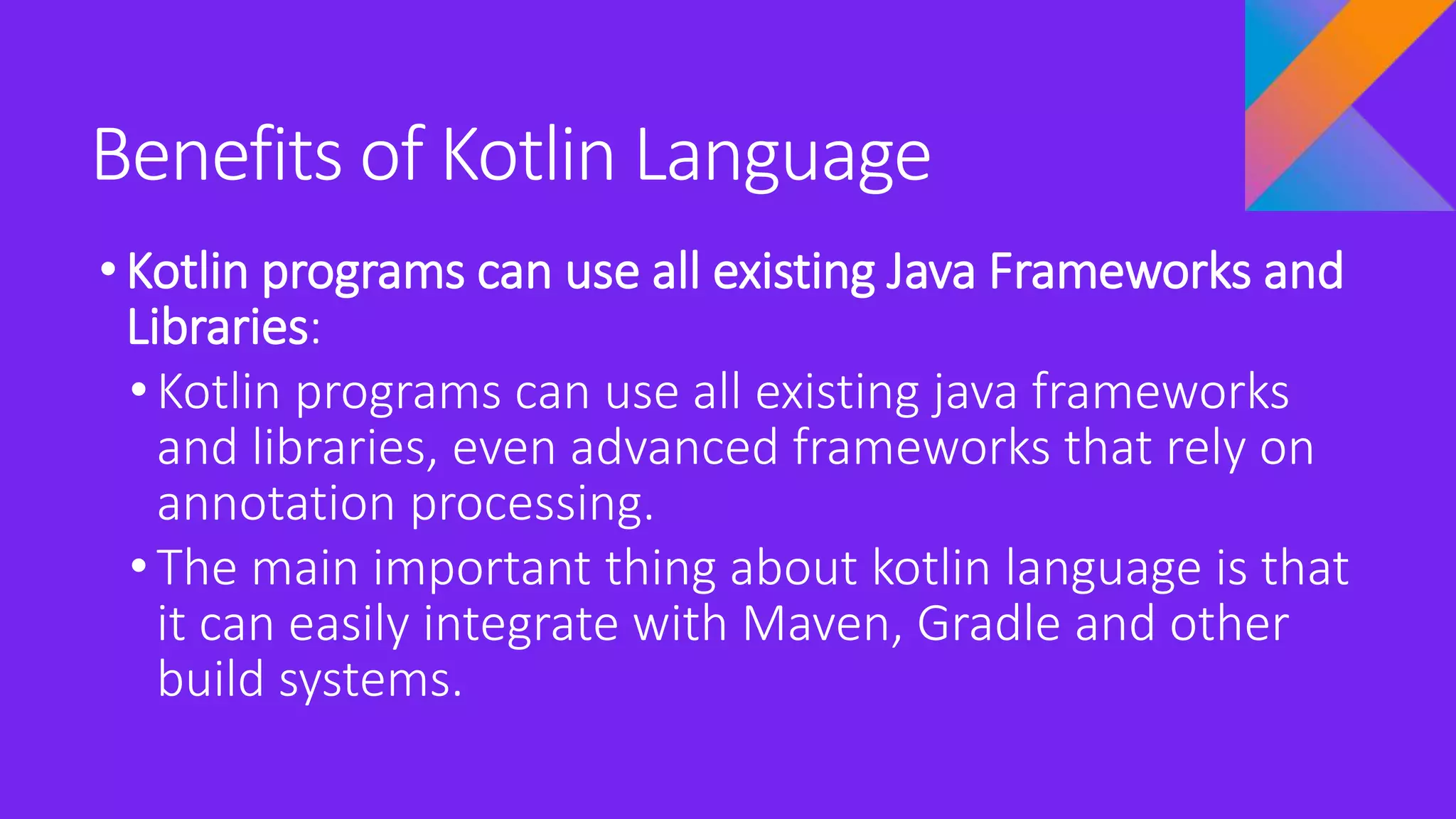Benefits of Kotlin Language
•Kotlin programs can use all existing Java Frameworks and
Libraries:
• Kotlin programs can use all existing java frameworks
and libraries, even advanced frameworks that rely on
annotation processing.
• The main important thing about kotlin language is that
it can easily integrate with Maven, Gradle and other
build systems.
 