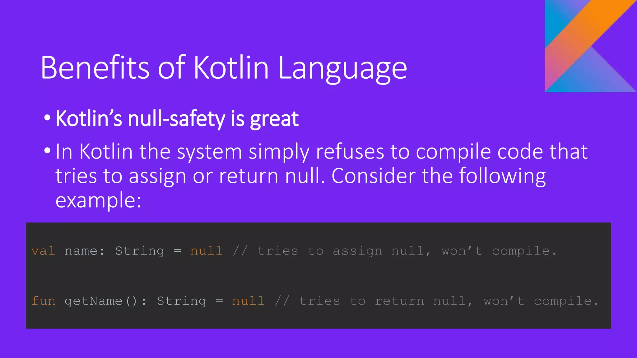 Benefits of Kotlin Language
•Kotlin’s null-safety is great
•In Kotlin the system simply refuses to compile code that
tries to assign or return null. Consider the following
example:
val name: String = null // tries to assign null, won’t compile.
fun getName(): String = null // tries to return null, won’t compile.
 