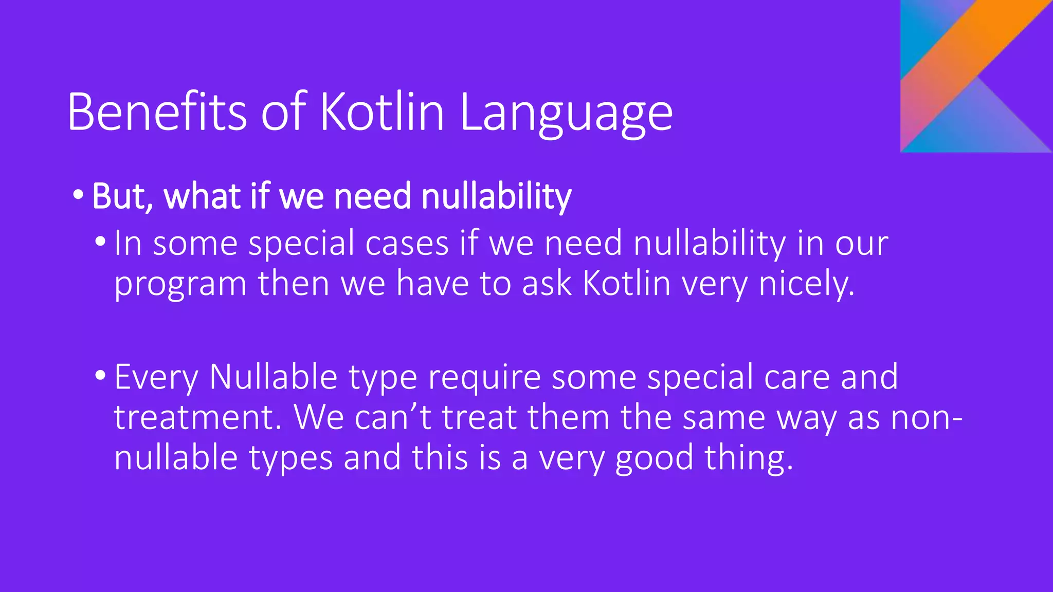 Benefits of Kotlin Language
•But, what if we need nullability
• In some special cases if we need nullability in our
program then we have to ask Kotlin very nicely.
• Every Nullable type require some special care and
treatment. We can’t treat them the same way as non-
nullable types and this is a very good thing.
 