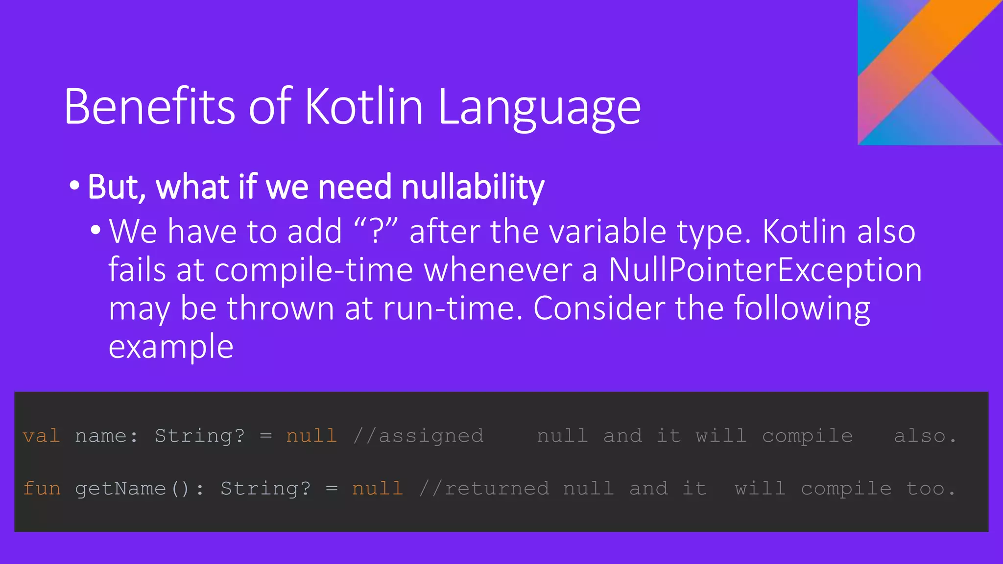 Benefits of Kotlin Language
•But, what if we need nullability
• We have to add “?” after the variable type. Kotlin also
fails at compile-time whenever a NullPointerException
may be thrown at run-time. Consider the following
example
val name: String? = null //assigned null and it will compile also.
fun getName(): String? = null //returned null and it will compile too.
 