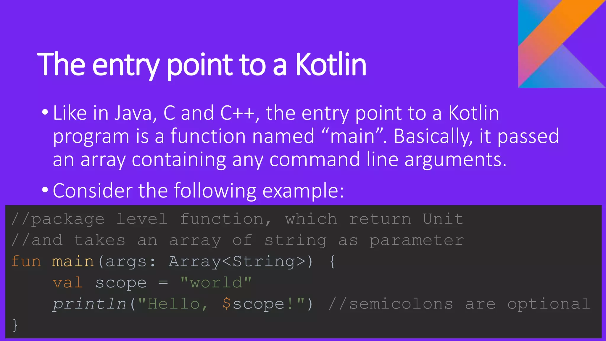 The entry point to a Kotlin
•Like in Java, C and C++, the entry point to a Kotlin
program is a function named “main”. Basically, it passed
an array containing any command line arguments.
•Consider the following example:
//package level function, which return Unit
//and takes an array of string as parameter
fun main(args: Array<String>) {
val scope = "world"
println("Hello, $scope!") //semicolons are optional
}
 