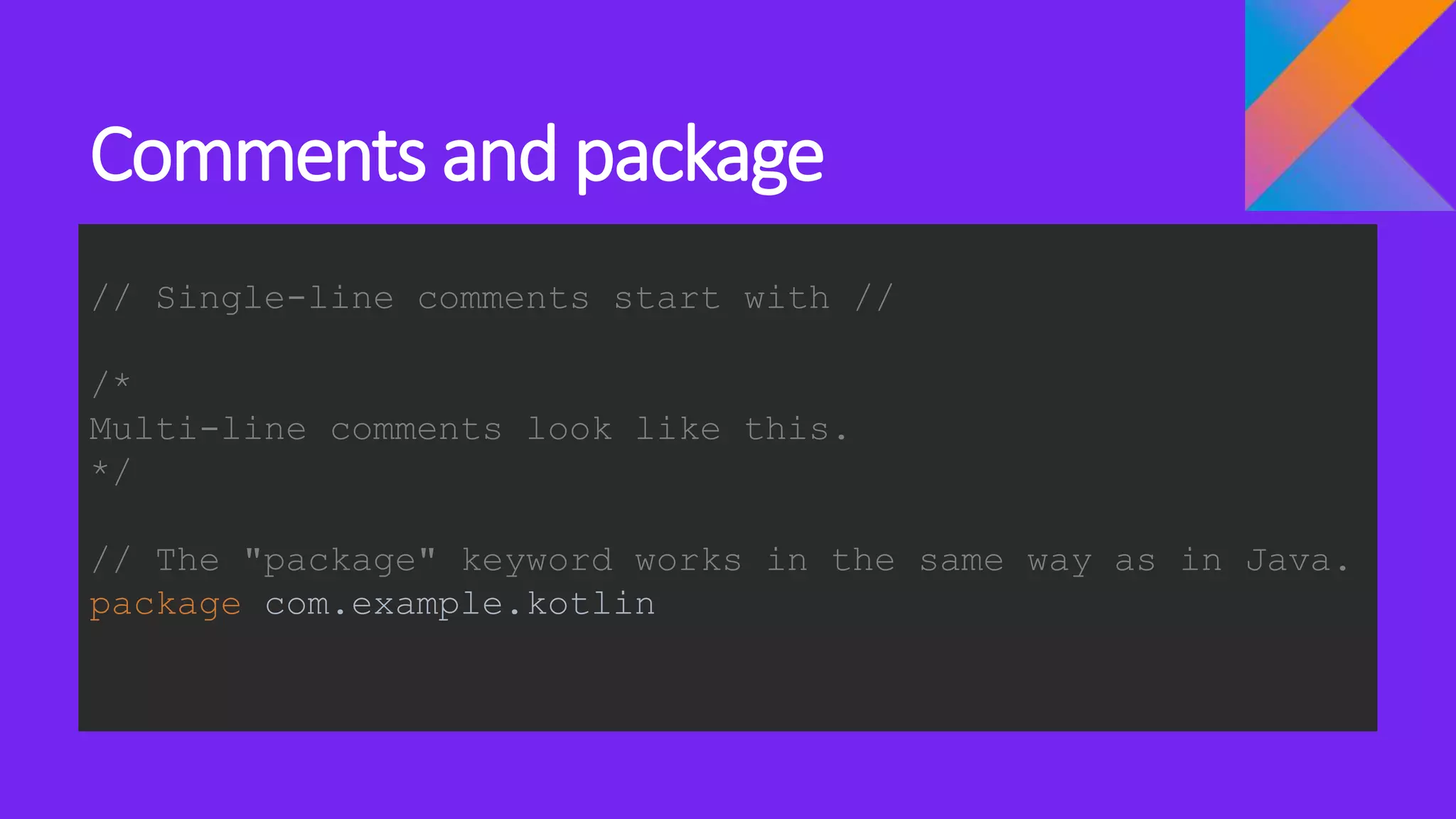 Comments and package
// Single-line comments start with //
/*
Multi-line comments look like this.
*/
// The "package" keyword works in the same way as in Java.
package com.example.kotlin
 