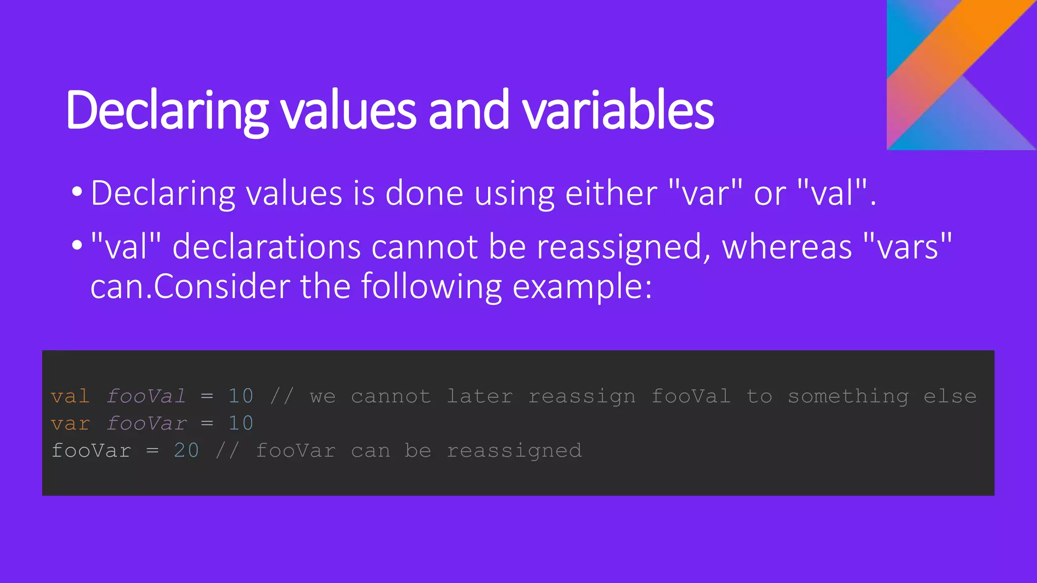 Declaring values and variables
•Declaring values is done using either "var" or "val".
•"val" declarations cannot be reassigned, whereas "vars"
can.Consider the following example:
val fooVal = 10 // we cannot later reassign fooVal to something else
var fooVar = 10
fooVar = 20 // fooVar can be reassigned
 