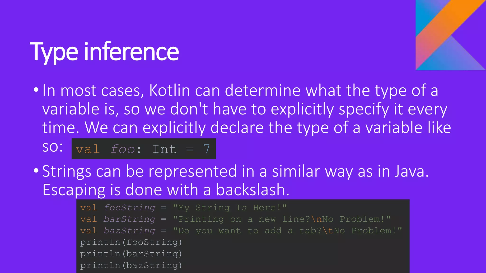 Type inference
•In most cases, Kotlin can determine what the type of a
variable is, so we don't have to explicitly specify it every
time. We can explicitly declare the type of a variable like
so:
•Strings can be represented in a similar way as in Java.
Escaping is done with a backslash.
val foo: Int = 7
val fooString = "My String Is Here!"
val barString = "Printing on a new line?nNo Problem!"
val bazString = "Do you want to add a tab?tNo Problem!"
println(fooString)
println(barString)
println(bazString)
 
