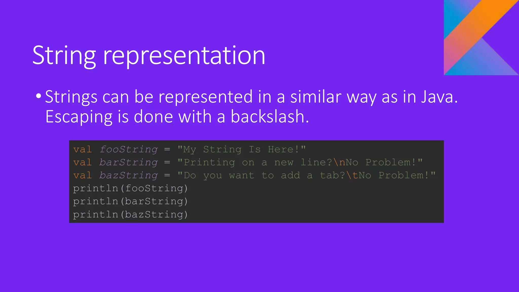 String representation
•Strings can be represented in a similar way as in Java.
Escaping is done with a backslash.
val fooString = "My String Is Here!"
val barString = "Printing on a new line?nNo Problem!"
val bazString = "Do you want to add a tab?tNo Problem!"
println(fooString)
println(barString)
println(bazString)
 