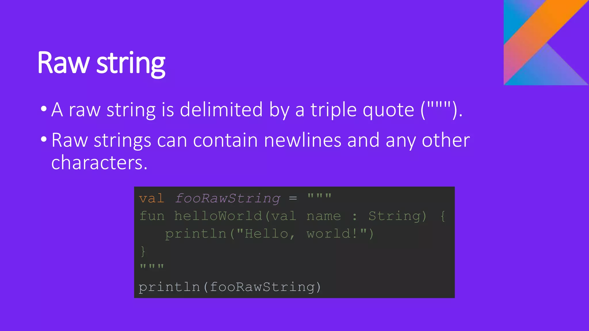 Raw string
•A raw string is delimited by a triple quote (""").
•Raw strings can contain newlines and any other
characters.
val fooRawString = """
fun helloWorld(val name : String) {
println("Hello, world!")
}
"""
println(fooRawString)
 