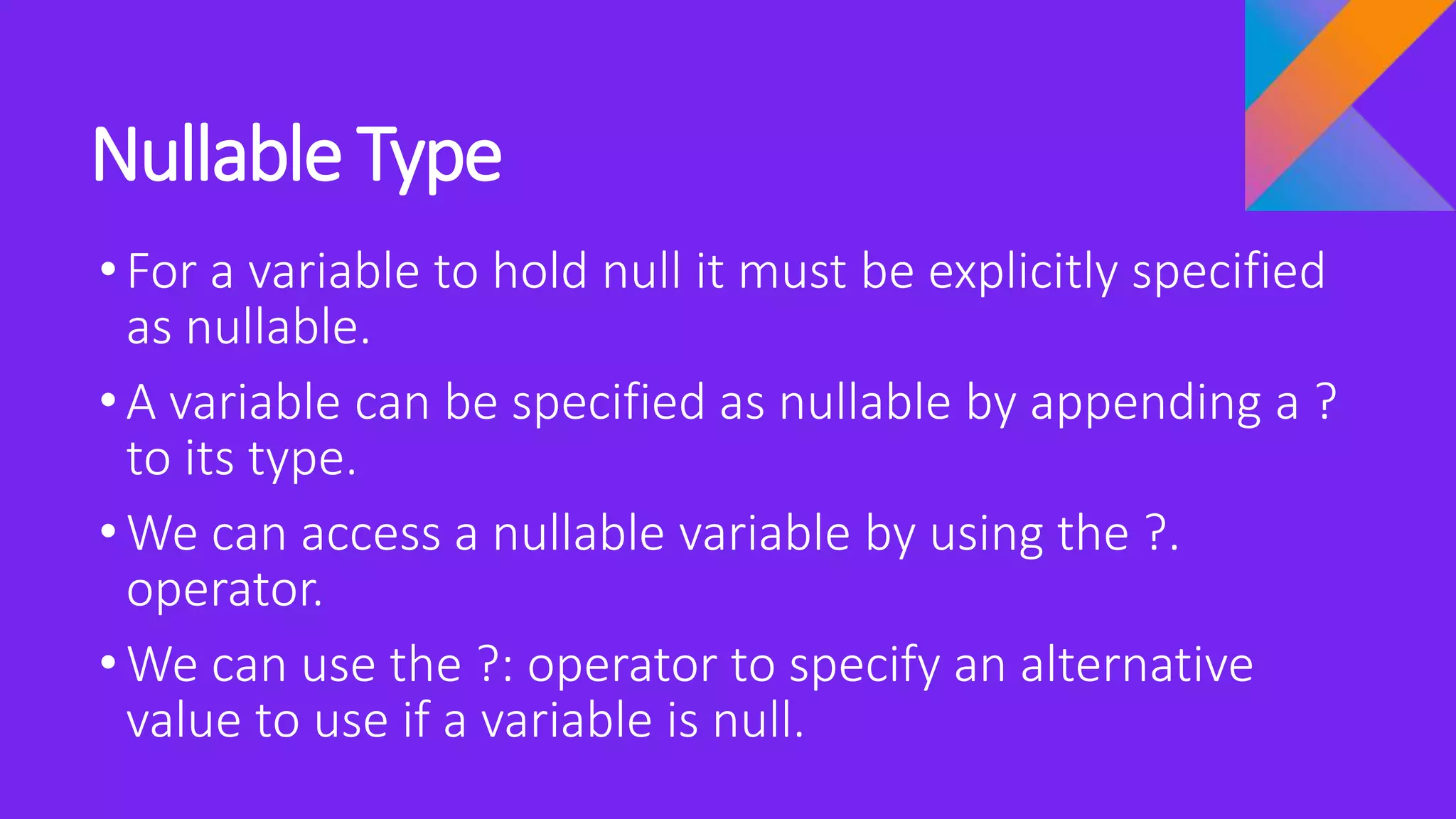 Nullable Type
•For a variable to hold null it must be explicitly specified
as nullable.
•A variable can be specified as nullable by appending a ?
to its type.
•We can access a nullable variable by using the ?.
operator.
•We can use the ?: operator to specify an alternative
value to use if a variable is null.
 