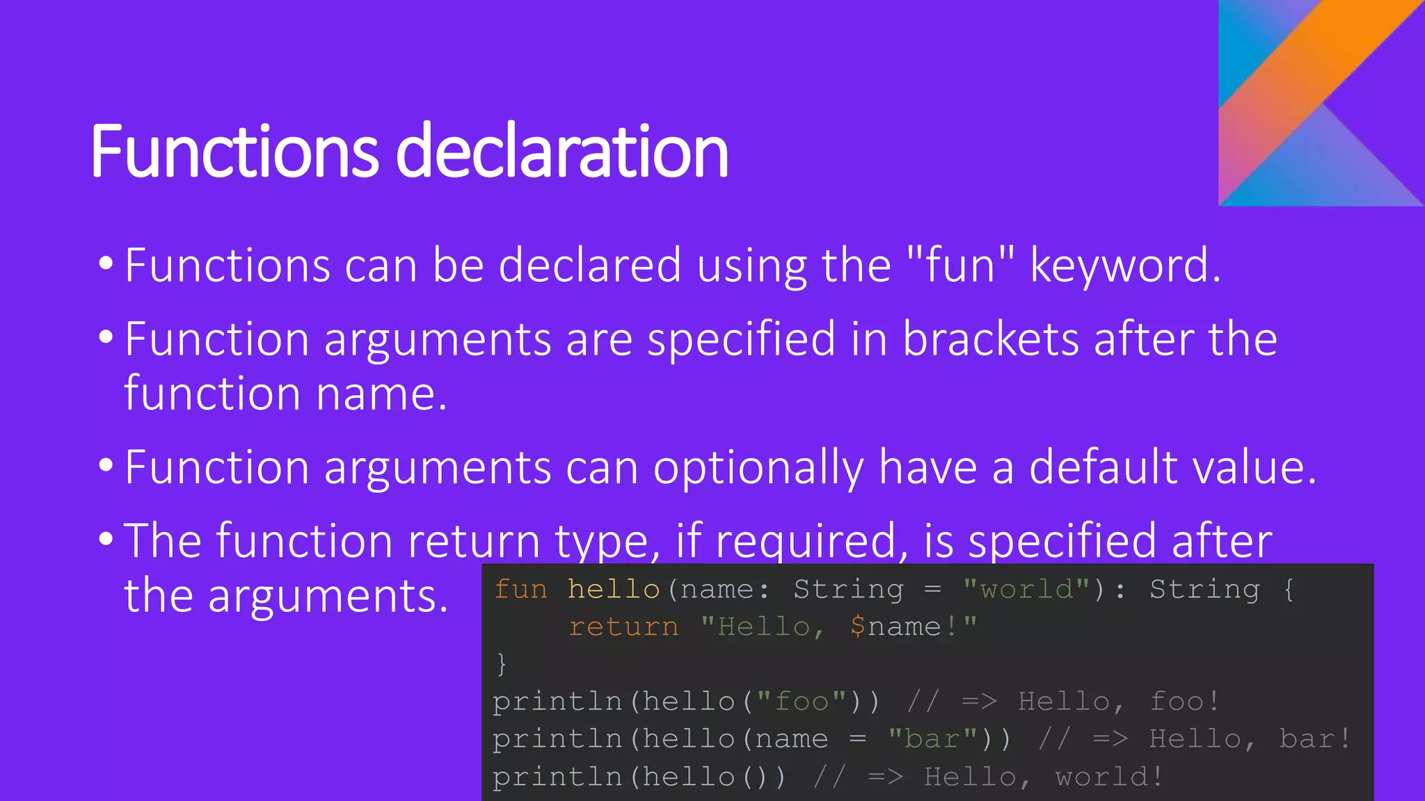 Functions declaration
•Functions can be declared using the "fun" keyword.
•Function arguments are specified in brackets after the
function name.
•Function arguments can optionally have a default value.
•The function return type, if required, is specified after
the arguments. fun hello(name: String = "world"): String {
return "Hello, $name!"
}
println(hello("foo")) // => Hello, foo!
println(hello(name = "bar")) // => Hello, bar!
println(hello()) // => Hello, world!
 