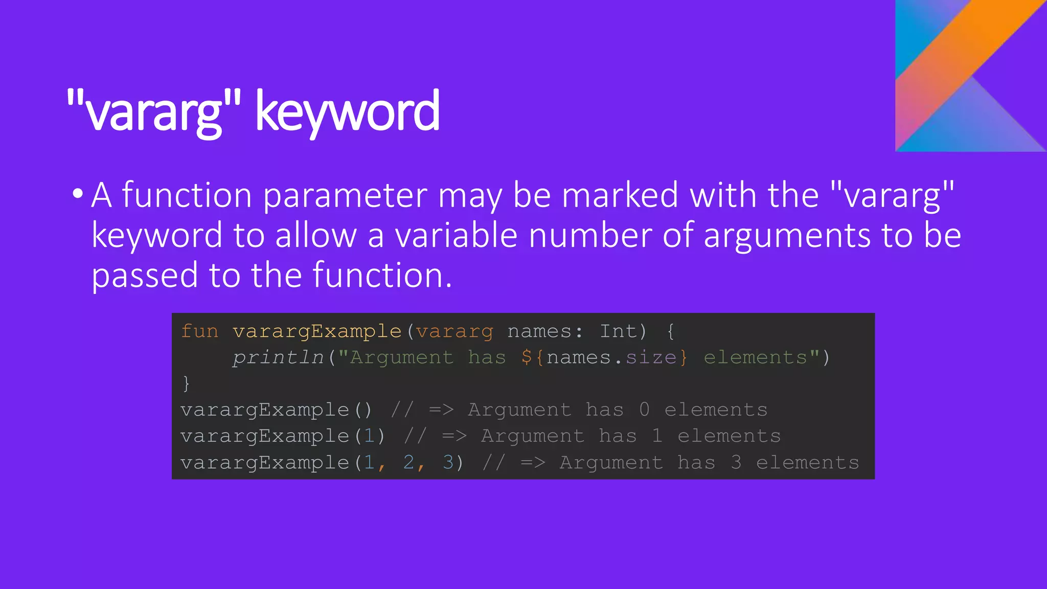 "vararg" keyword
•A function parameter may be marked with the "vararg"
keyword to allow a variable number of arguments to be
passed to the function.
fun varargExample(vararg names: Int) {
println("Argument has ${names.size} elements")
}
varargExample() // => Argument has 0 elements
varargExample(1) // => Argument has 1 elements
varargExample(1, 2, 3) // => Argument has 3 elements
 