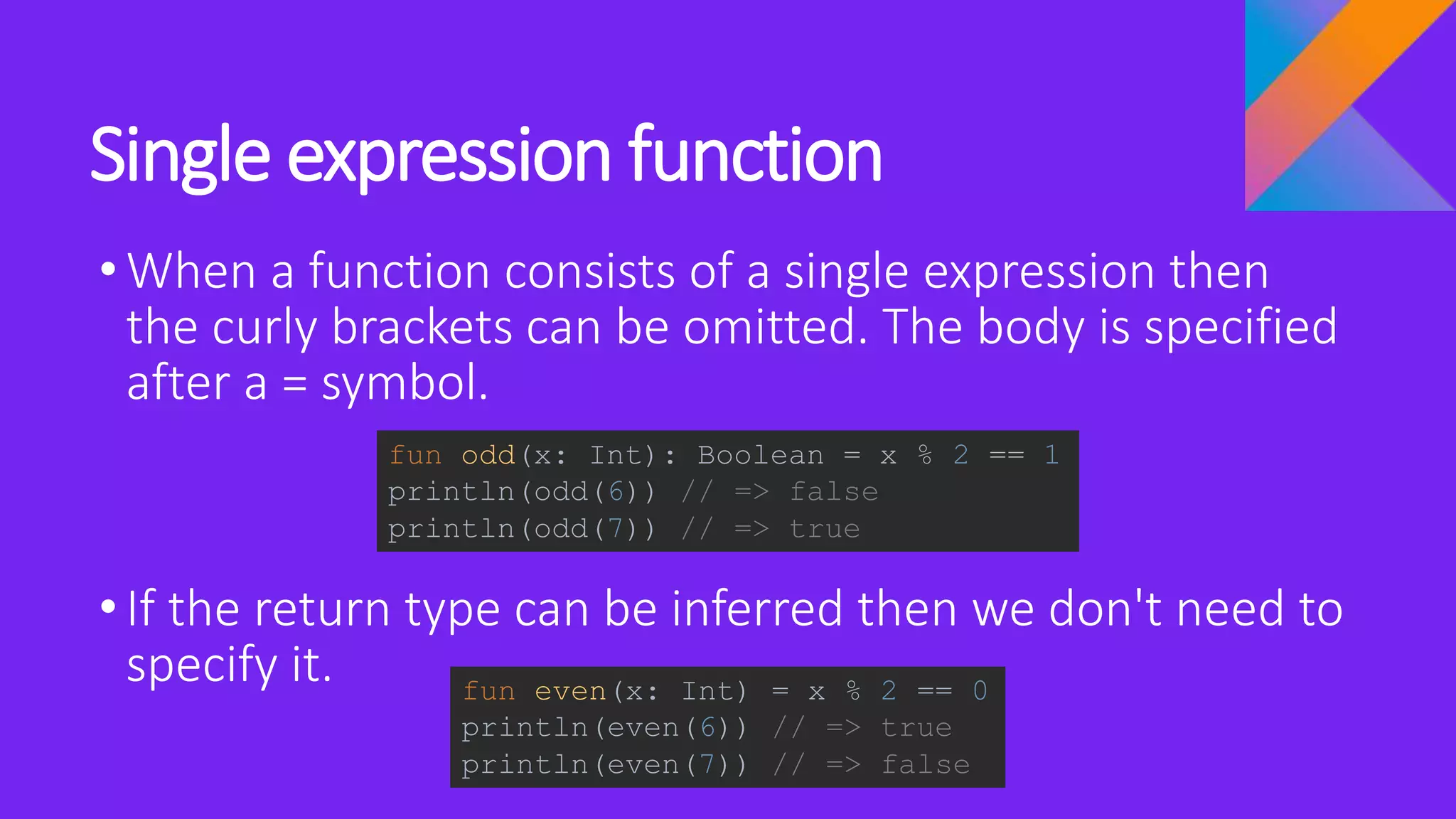 Single expression function
•When a function consists of a single expression then
the curly brackets can be omitted. The body is specified
after a = symbol.
•If the return type can be inferred then we don't need to
specify it.
fun odd(x: Int): Boolean = x % 2 == 1
println(odd(6)) // => false
println(odd(7)) // => true
fun even(x: Int) = x % 2 == 0
println(even(6)) // => true
println(even(7)) // => false
 