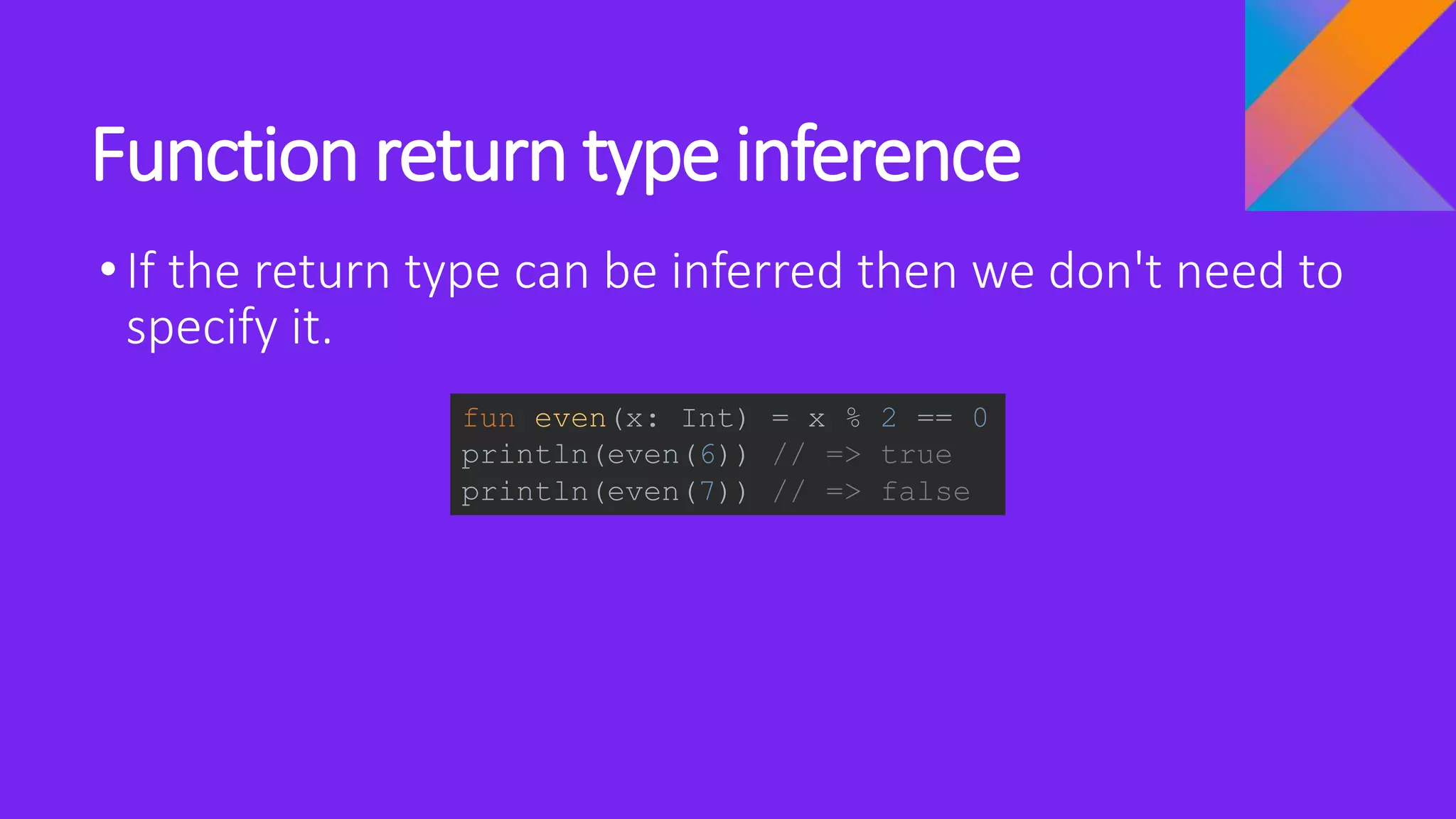 Function return type inference
•If the return type can be inferred then we don't need to
specify it.
fun even(x: Int) = x % 2 == 0
println(even(6)) // => true
println(even(7)) // => false
 