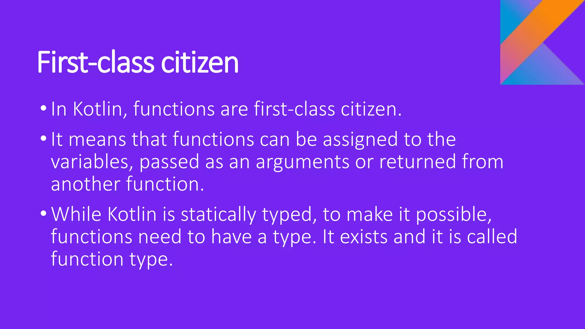 First-class citizen
•In Kotlin, functions are first-class citizen.
•It means that functions can be assigned to the
variables, passed as an arguments or returned from
another function.
•While Kotlin is statically typed, to make it possible,
functions need to have a type. It exists and it is called
function type.
 