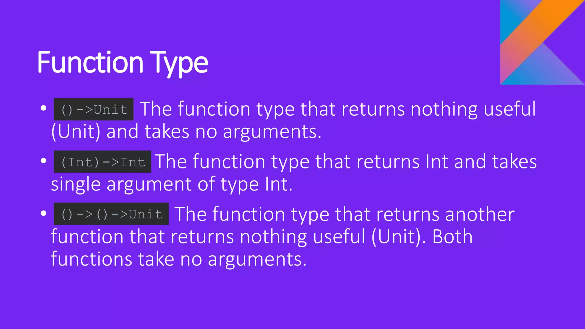 Function Type
• The function type that returns nothing useful
(Unit) and takes no arguments.
• The function type that returns Int and takes
single argument of type Int.
• The function type that returns another
function that returns nothing useful (Unit). Both
functions take no arguments.
()->Unit
(Int)->Int
()->()->Unit
 