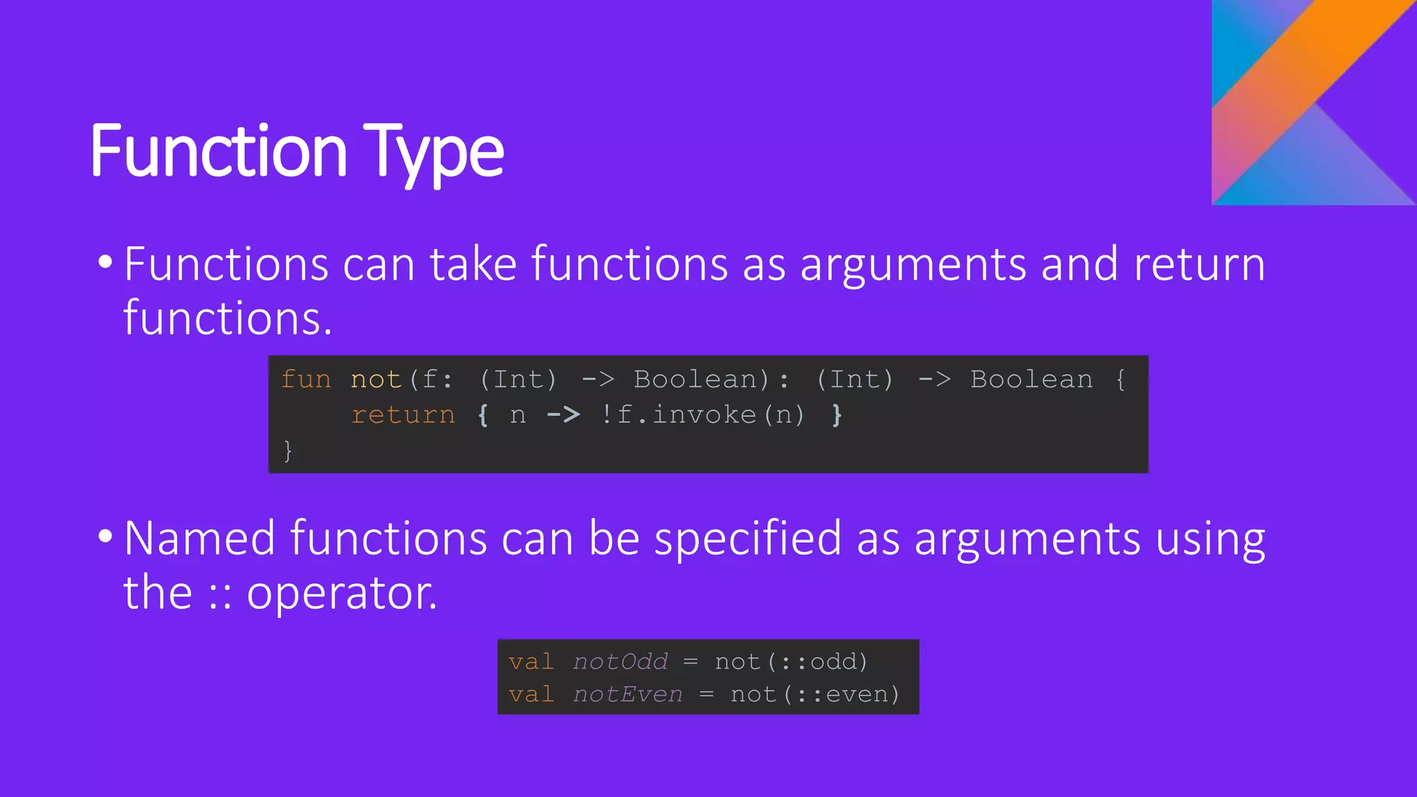 Function Type
•Functions can take functions as arguments and return
functions.
•Named functions can be specified as arguments using
the :: operator.
fun not(f: (Int) -> Boolean): (Int) -> Boolean {
return { n -> !f.invoke(n) }
}
val notOdd = not(::odd)
val notEven = not(::even)
 
